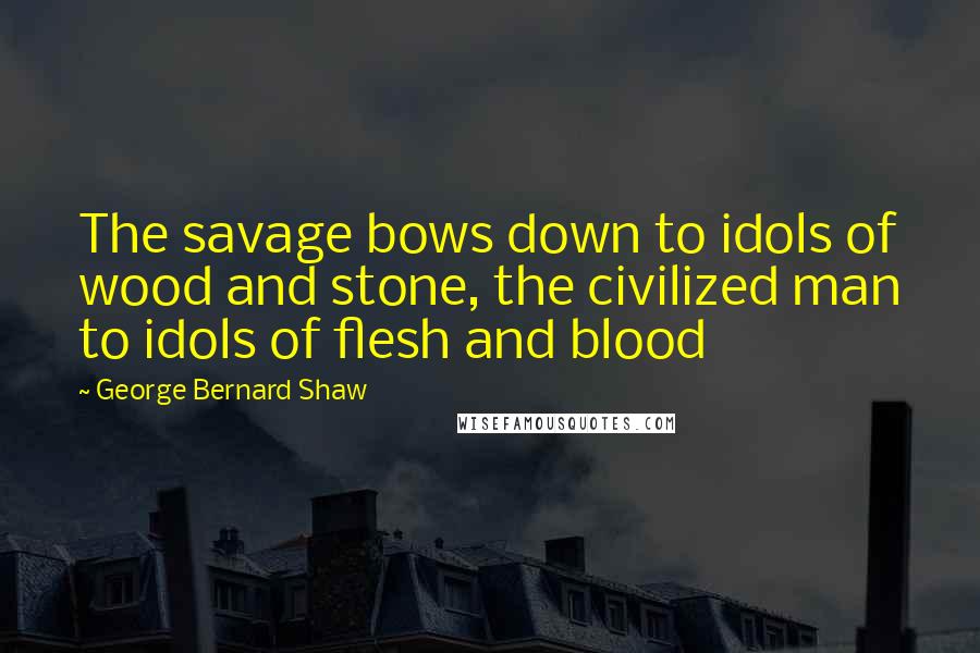 George Bernard Shaw Quotes: The savage bows down to idols of wood and stone, the civilized man to idols of flesh and blood