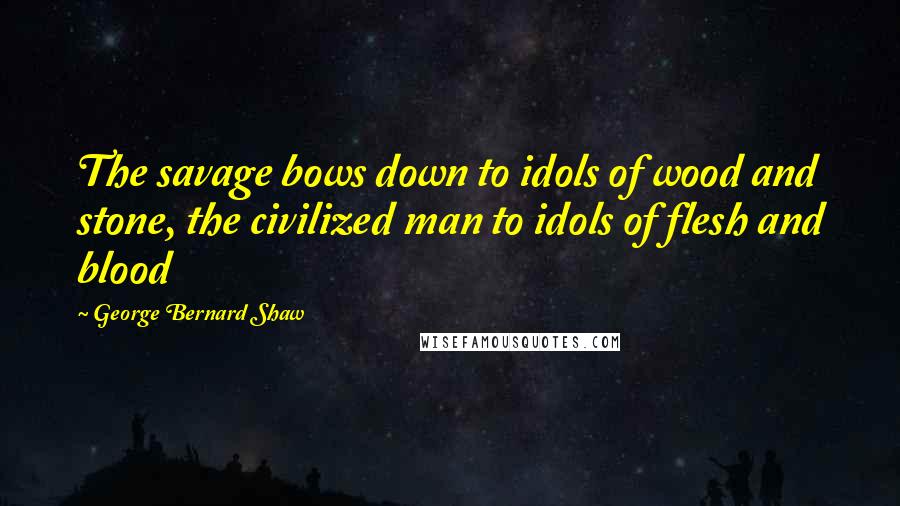 George Bernard Shaw Quotes: The savage bows down to idols of wood and stone, the civilized man to idols of flesh and blood