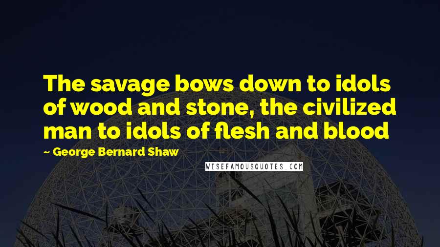 George Bernard Shaw Quotes: The savage bows down to idols of wood and stone, the civilized man to idols of flesh and blood
