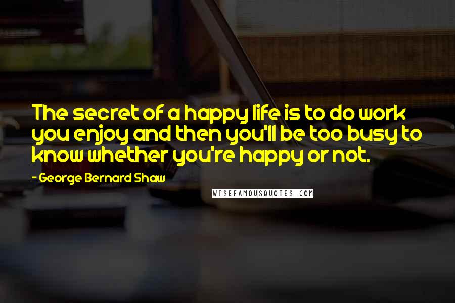 George Bernard Shaw Quotes: The secret of a happy life is to do work you enjoy and then you'll be too busy to know whether you're happy or not.