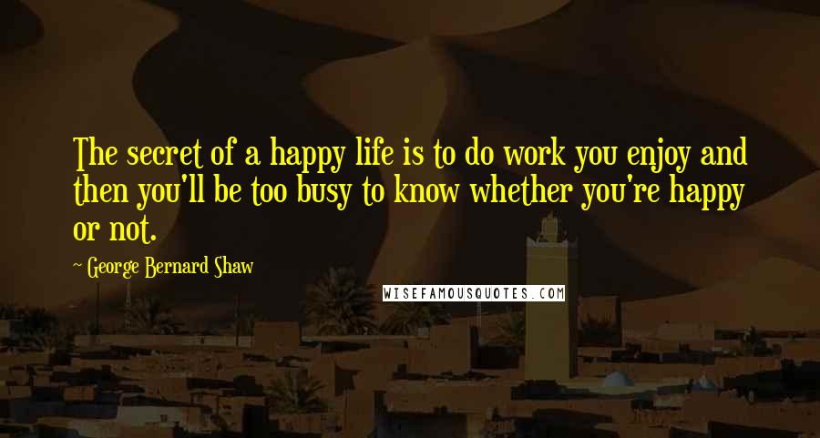 George Bernard Shaw Quotes: The secret of a happy life is to do work you enjoy and then you'll be too busy to know whether you're happy or not.