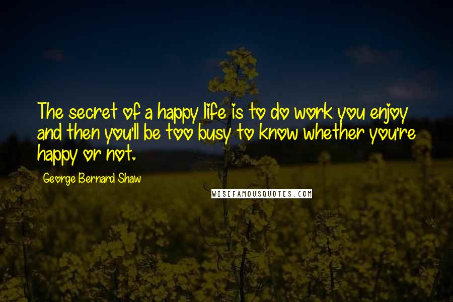 George Bernard Shaw Quotes: The secret of a happy life is to do work you enjoy and then you'll be too busy to know whether you're happy or not.
