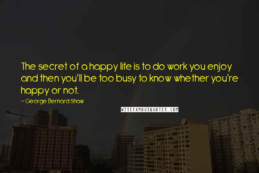 George Bernard Shaw Quotes: The secret of a happy life is to do work you enjoy and then you'll be too busy to know whether you're happy or not.