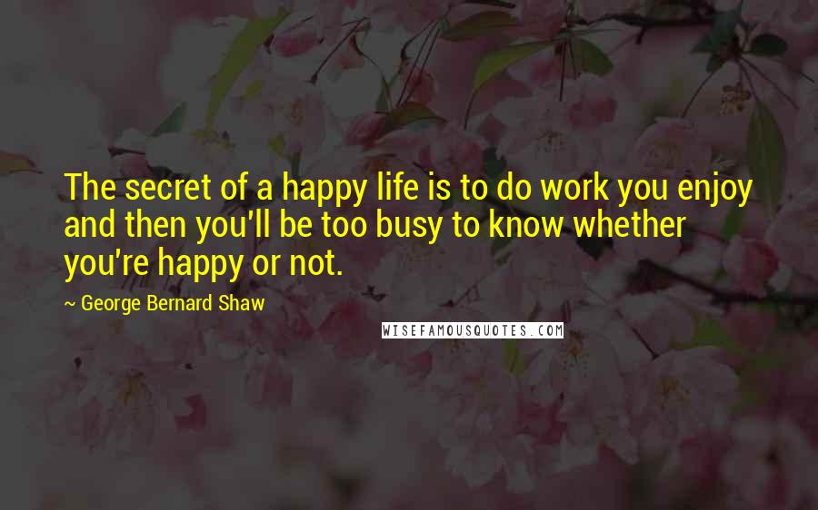 George Bernard Shaw Quotes: The secret of a happy life is to do work you enjoy and then you'll be too busy to know whether you're happy or not.