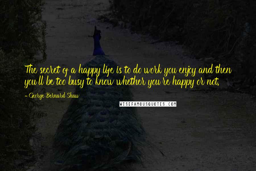 George Bernard Shaw Quotes: The secret of a happy life is to do work you enjoy and then you'll be too busy to know whether you're happy or not.