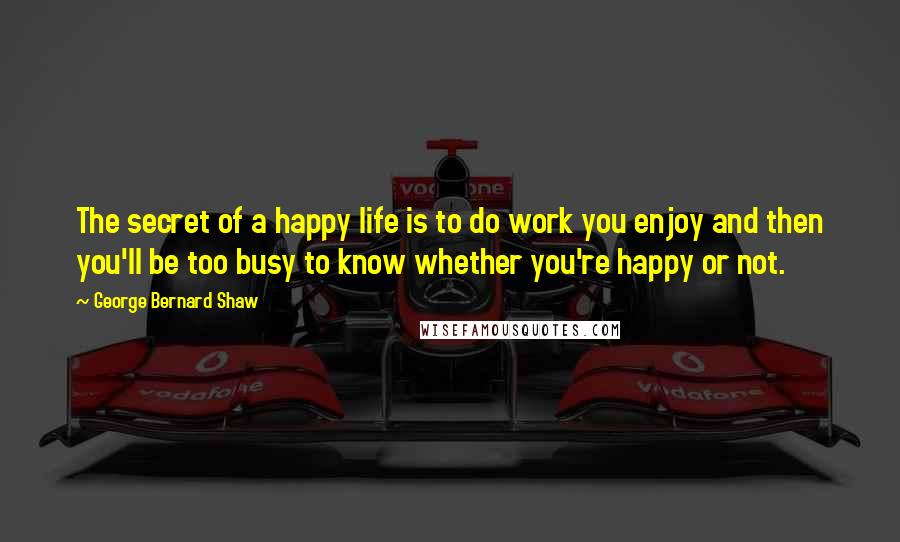 George Bernard Shaw Quotes: The secret of a happy life is to do work you enjoy and then you'll be too busy to know whether you're happy or not.