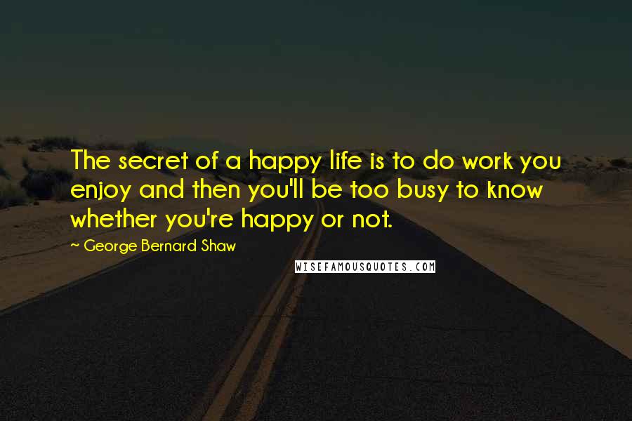 George Bernard Shaw Quotes: The secret of a happy life is to do work you enjoy and then you'll be too busy to know whether you're happy or not.