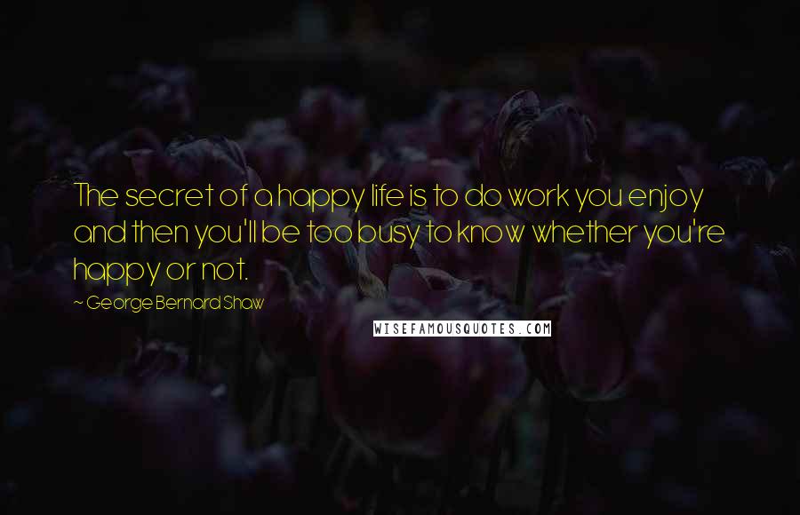 George Bernard Shaw Quotes: The secret of a happy life is to do work you enjoy and then you'll be too busy to know whether you're happy or not.