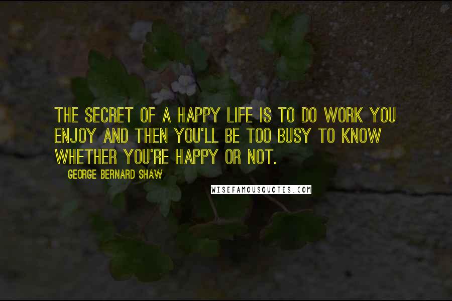 George Bernard Shaw Quotes: The secret of a happy life is to do work you enjoy and then you'll be too busy to know whether you're happy or not.