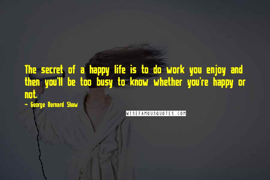 George Bernard Shaw Quotes: The secret of a happy life is to do work you enjoy and then you'll be too busy to know whether you're happy or not.