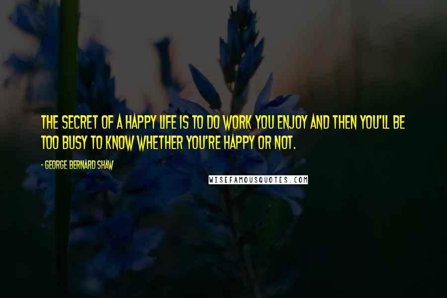 George Bernard Shaw Quotes: The secret of a happy life is to do work you enjoy and then you'll be too busy to know whether you're happy or not.