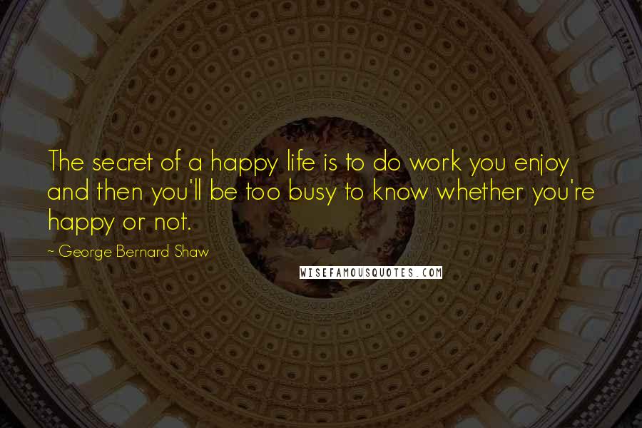 George Bernard Shaw Quotes: The secret of a happy life is to do work you enjoy and then you'll be too busy to know whether you're happy or not.