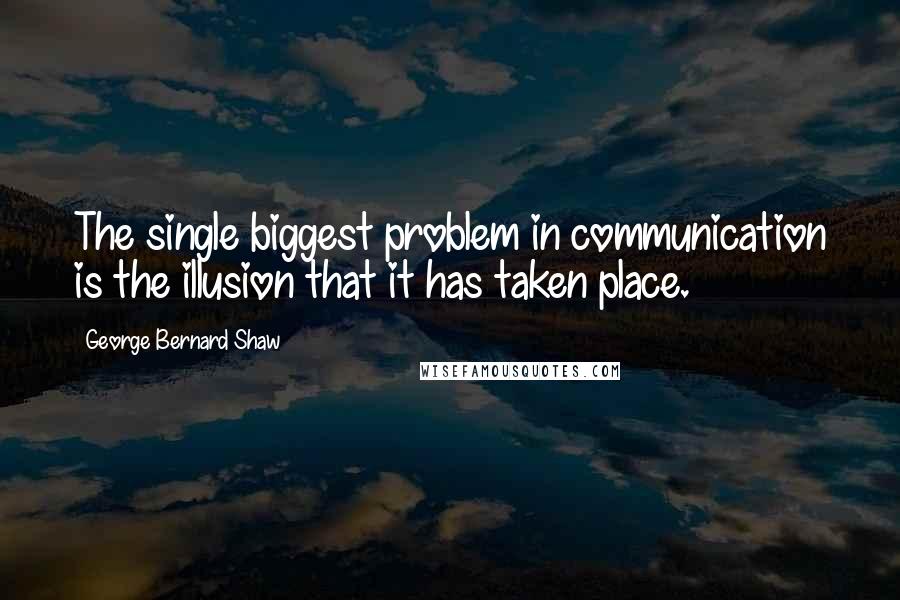 George Bernard Shaw Quotes: The single biggest problem in communication is the illusion that it has taken place.