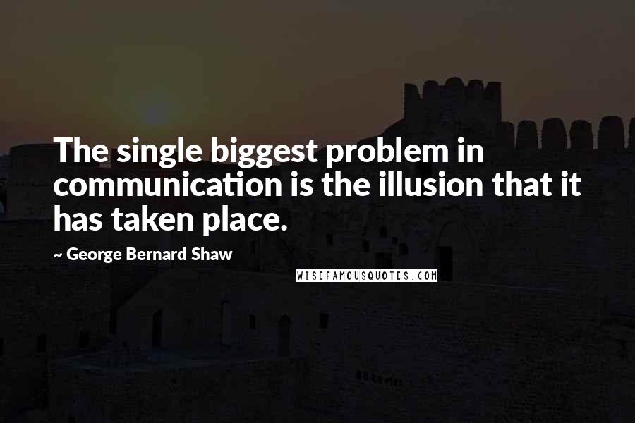 George Bernard Shaw Quotes: The single biggest problem in communication is the illusion that it has taken place.