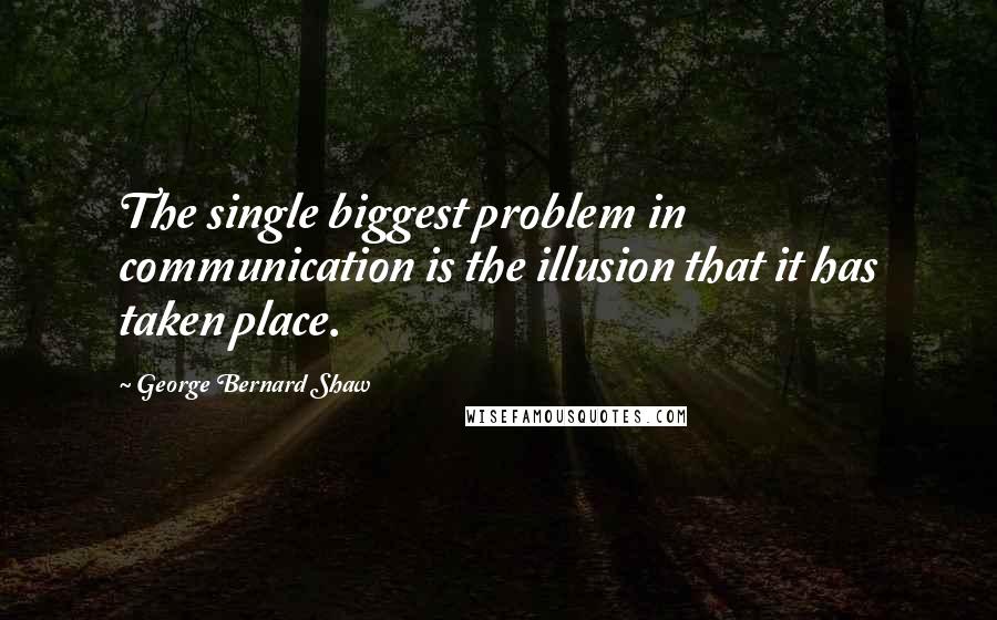 George Bernard Shaw Quotes: The single biggest problem in communication is the illusion that it has taken place.