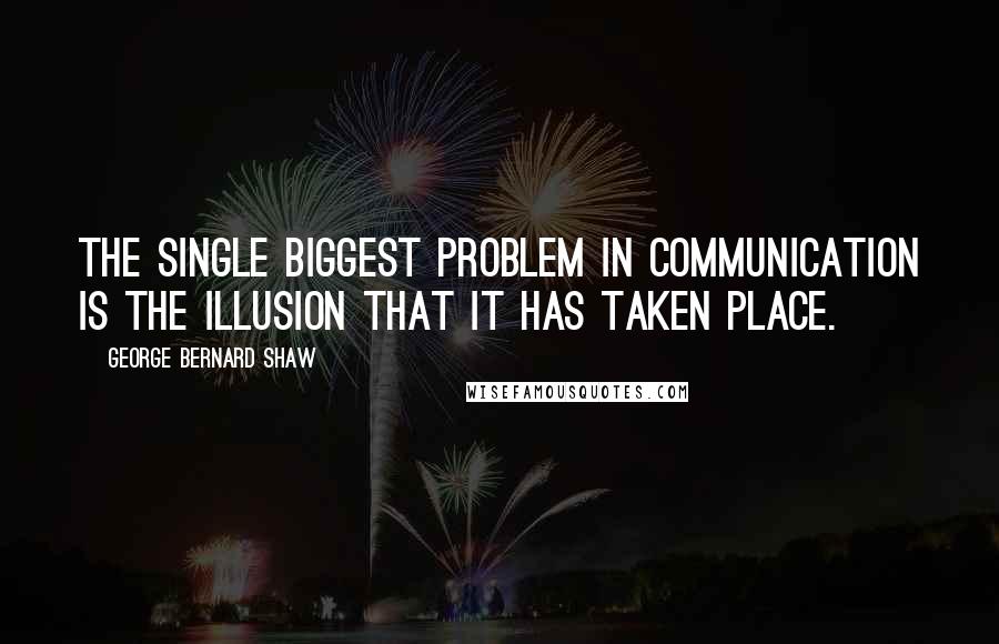 George Bernard Shaw Quotes: The single biggest problem in communication is the illusion that it has taken place.