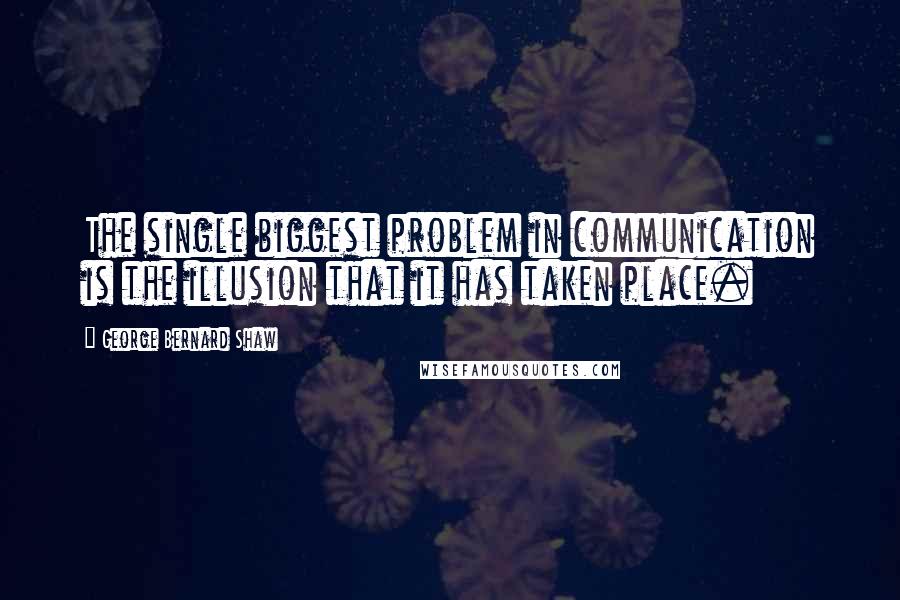 George Bernard Shaw Quotes: The single biggest problem in communication is the illusion that it has taken place.