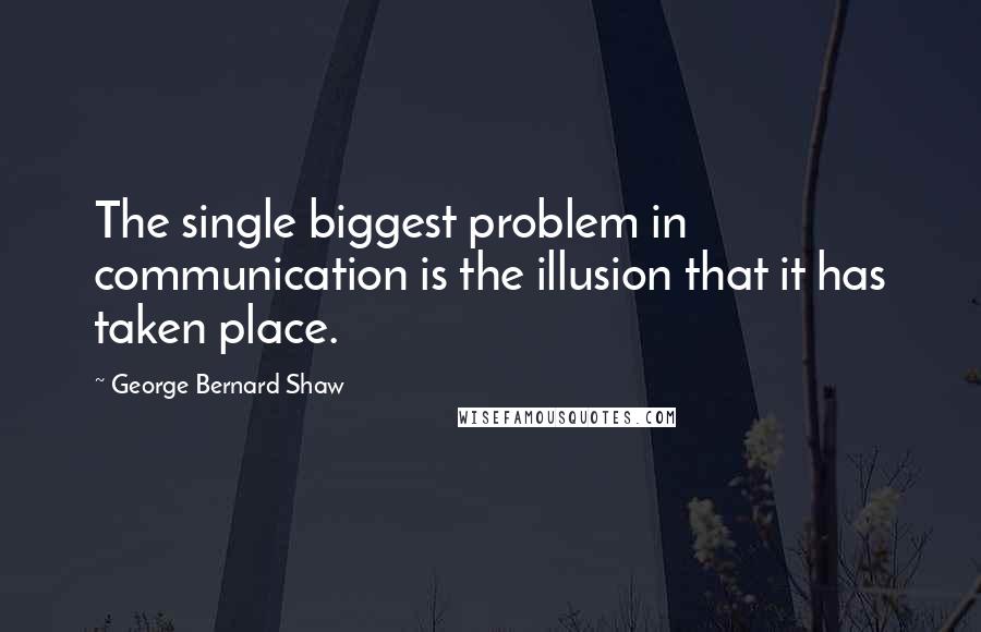 George Bernard Shaw Quotes: The single biggest problem in communication is the illusion that it has taken place.