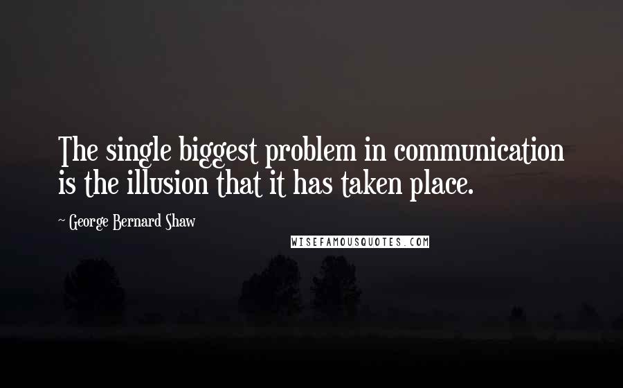 George Bernard Shaw Quotes: The single biggest problem in communication is the illusion that it has taken place.