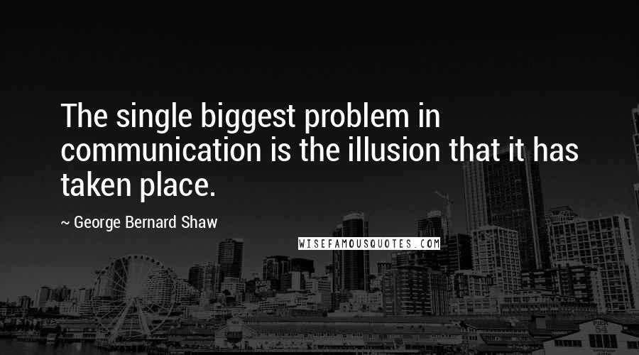 George Bernard Shaw Quotes: The single biggest problem in communication is the illusion that it has taken place.