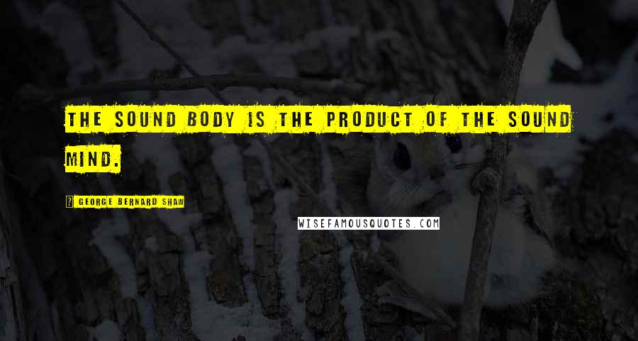 George Bernard Shaw Quotes: The sound body is the product of the sound mind.