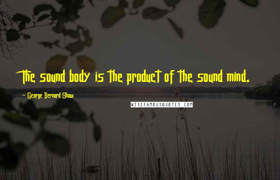 George Bernard Shaw Quotes: The sound body is the product of the sound mind.
