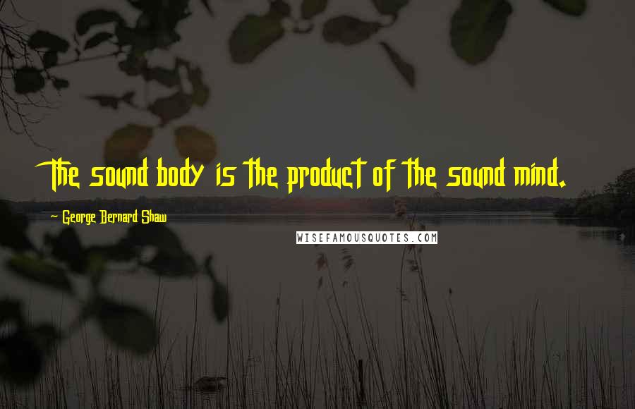 George Bernard Shaw Quotes: The sound body is the product of the sound mind.