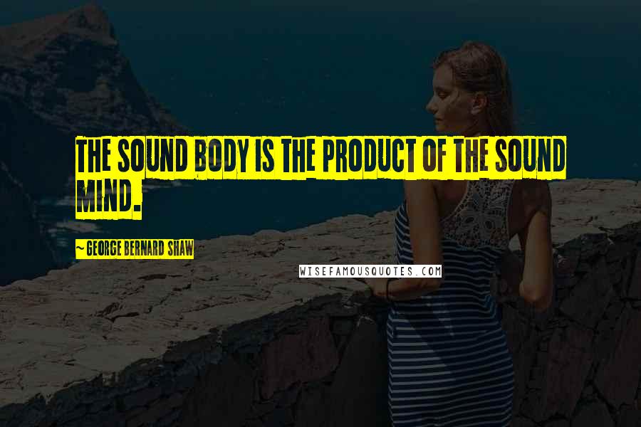 George Bernard Shaw Quotes: The sound body is the product of the sound mind.