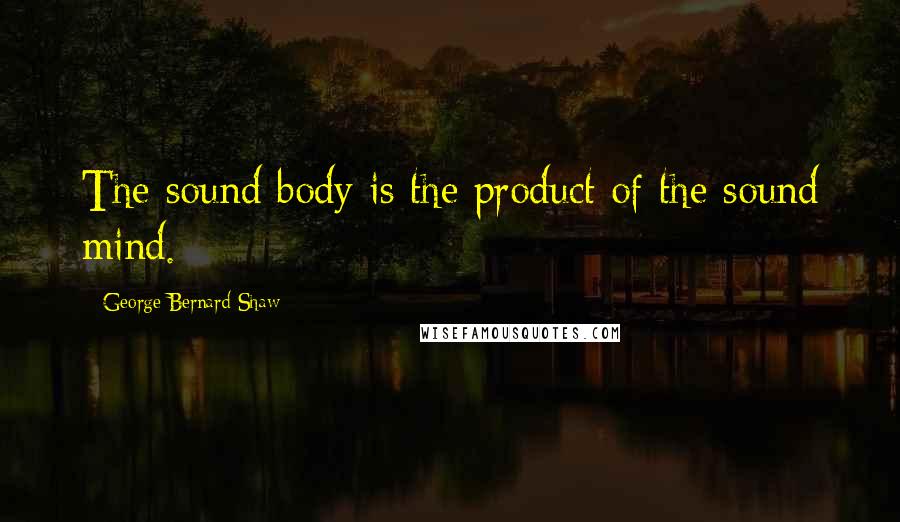 George Bernard Shaw Quotes: The sound body is the product of the sound mind.