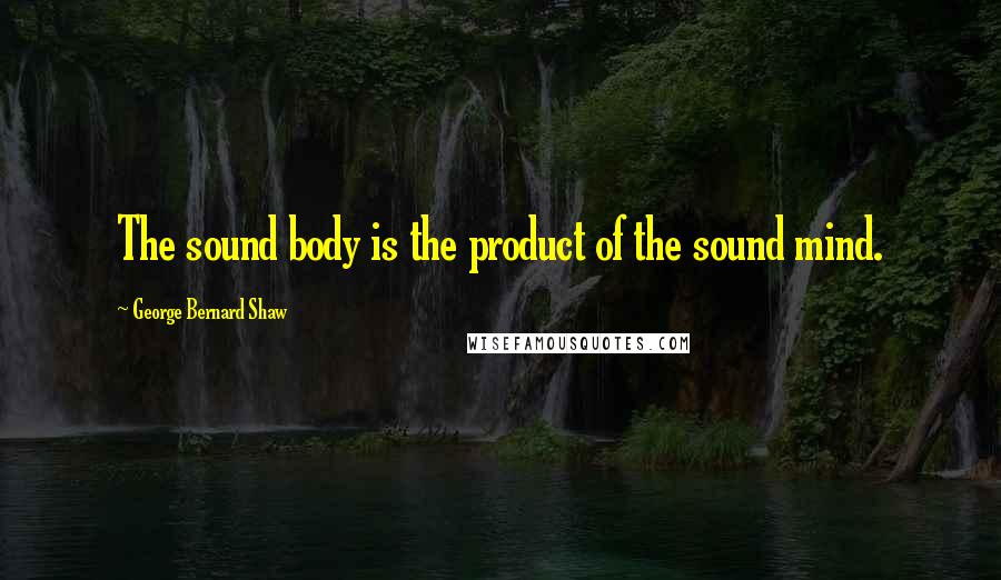 George Bernard Shaw Quotes: The sound body is the product of the sound mind.