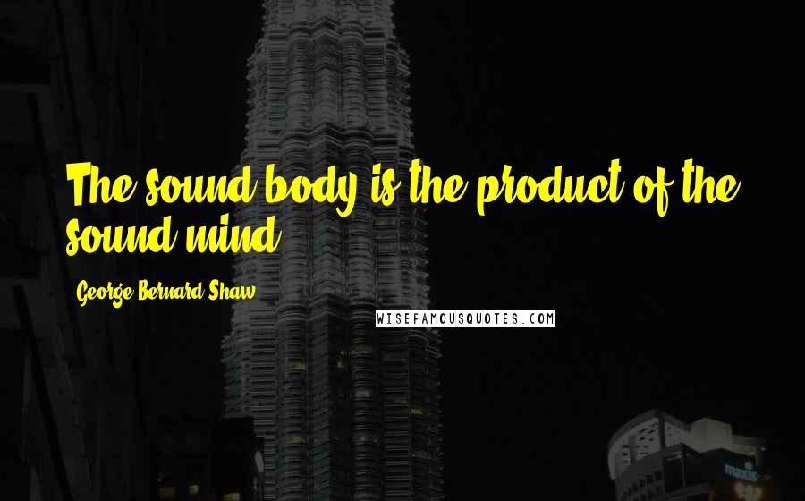 George Bernard Shaw Quotes: The sound body is the product of the sound mind.