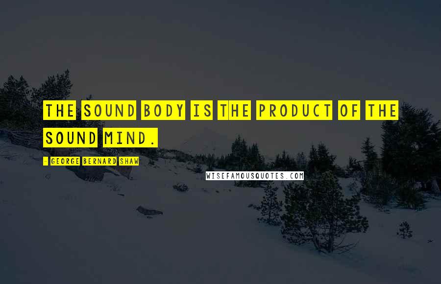 George Bernard Shaw Quotes: The sound body is the product of the sound mind.