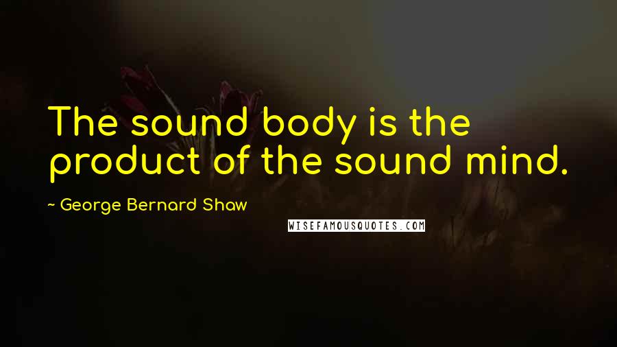 George Bernard Shaw Quotes: The sound body is the product of the sound mind.