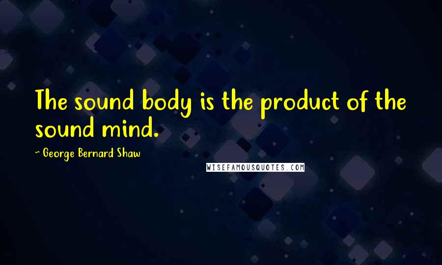 George Bernard Shaw Quotes: The sound body is the product of the sound mind.