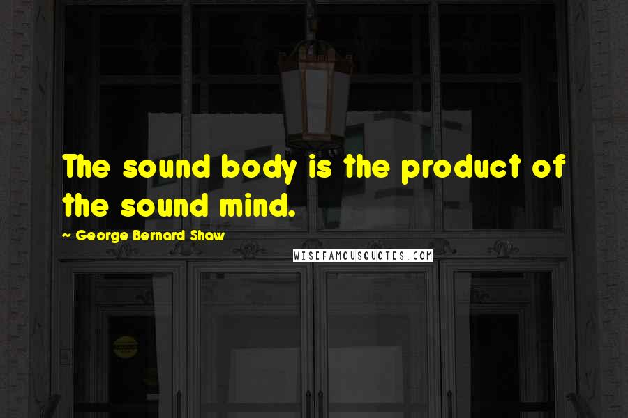 George Bernard Shaw Quotes: The sound body is the product of the sound mind.