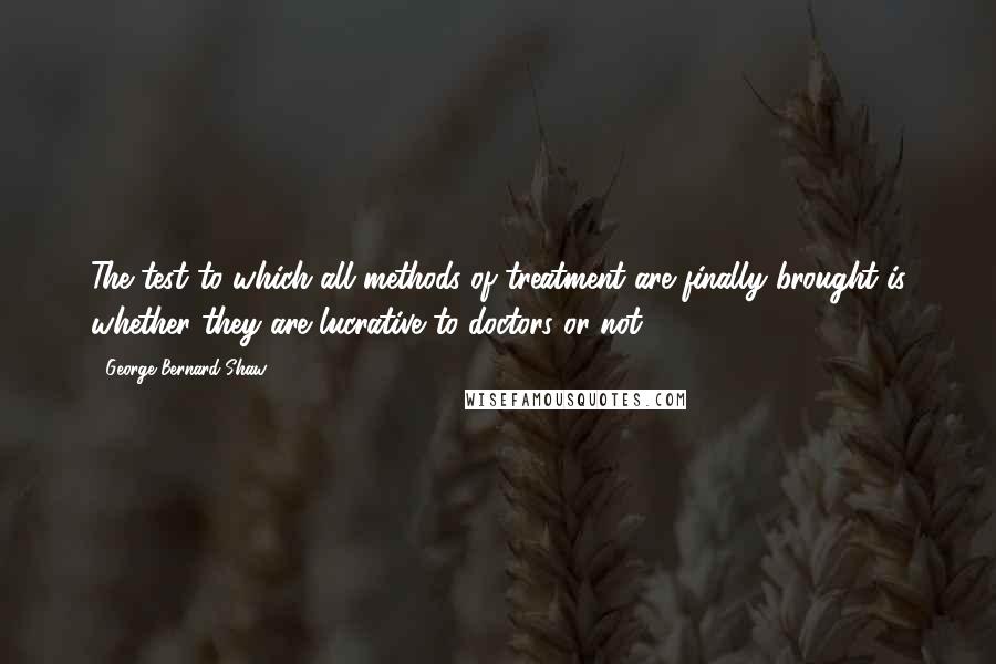 George Bernard Shaw Quotes: The test to which all methods of treatment are finally brought is whether they are lucrative to doctors or not.