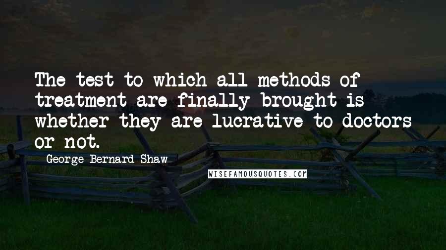 George Bernard Shaw Quotes: The test to which all methods of treatment are finally brought is whether they are lucrative to doctors or not.