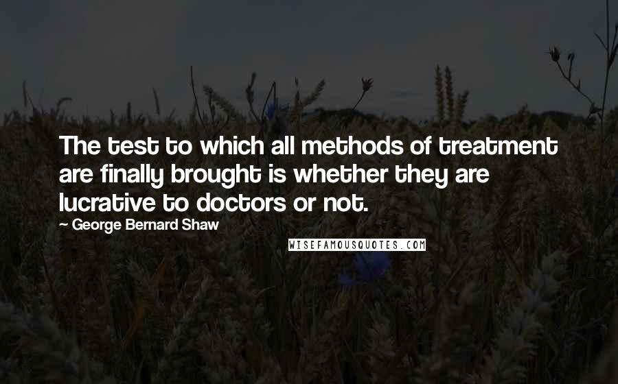 George Bernard Shaw Quotes: The test to which all methods of treatment are finally brought is whether they are lucrative to doctors or not.