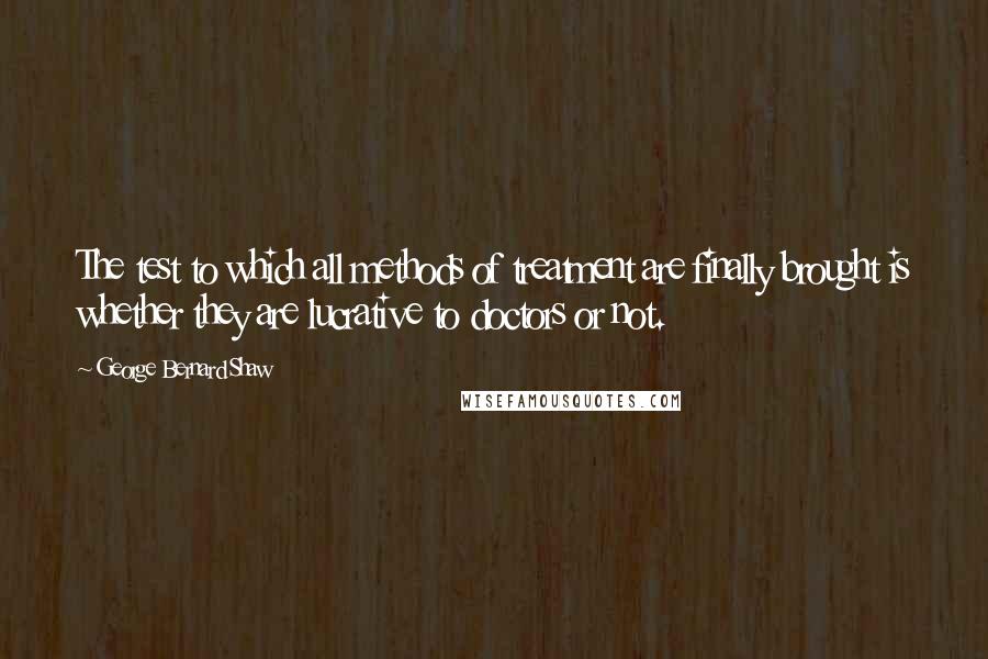 George Bernard Shaw Quotes: The test to which all methods of treatment are finally brought is whether they are lucrative to doctors or not.