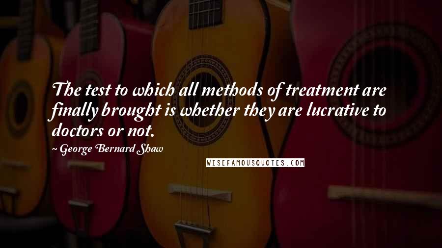 George Bernard Shaw Quotes: The test to which all methods of treatment are finally brought is whether they are lucrative to doctors or not.