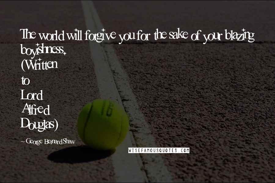 George Bernard Shaw Quotes: The world will forgive you for the sake of your blazing boyishness. (Written to Lord Alfred Douglas)