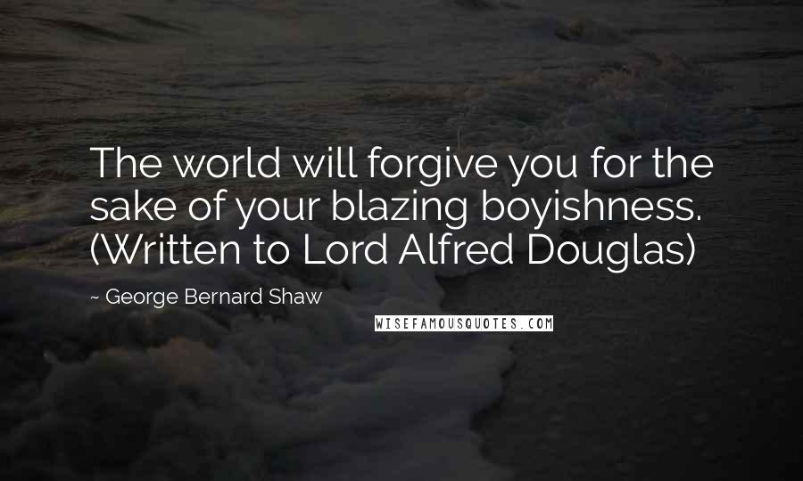 George Bernard Shaw Quotes: The world will forgive you for the sake of your blazing boyishness. (Written to Lord Alfred Douglas)