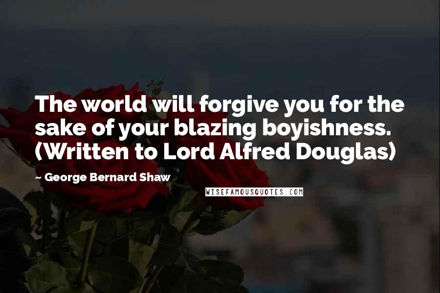 George Bernard Shaw Quotes: The world will forgive you for the sake of your blazing boyishness. (Written to Lord Alfred Douglas)