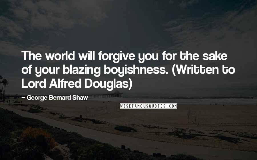 George Bernard Shaw Quotes: The world will forgive you for the sake of your blazing boyishness. (Written to Lord Alfred Douglas)