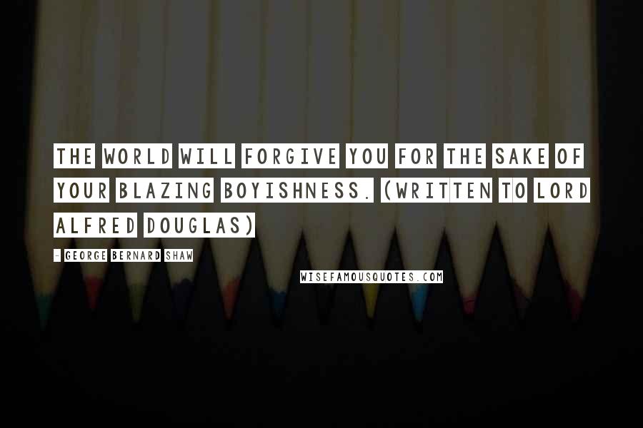 George Bernard Shaw Quotes: The world will forgive you for the sake of your blazing boyishness. (Written to Lord Alfred Douglas)