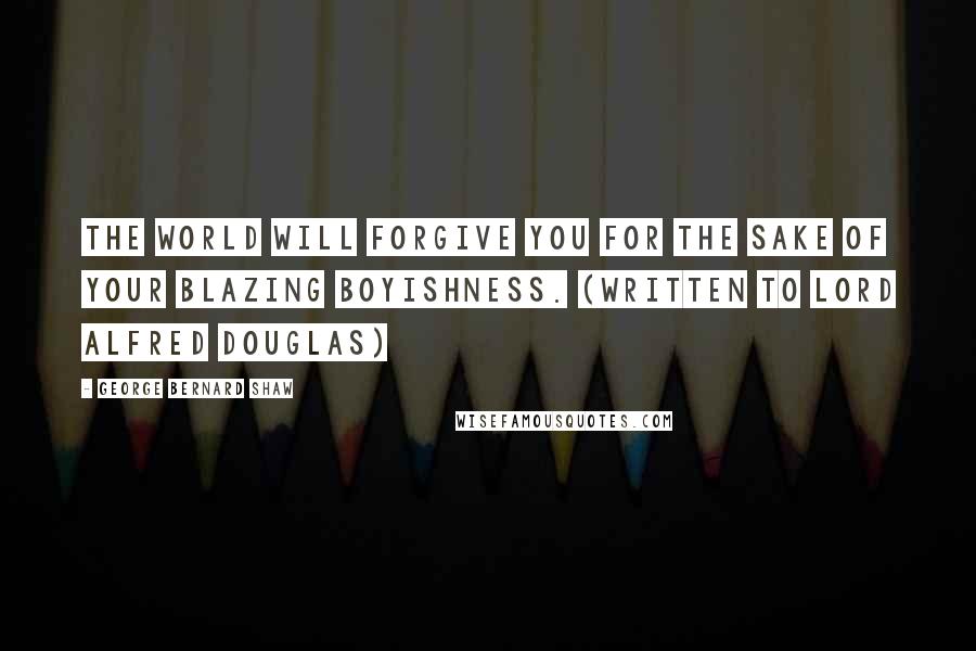 George Bernard Shaw Quotes: The world will forgive you for the sake of your blazing boyishness. (Written to Lord Alfred Douglas)