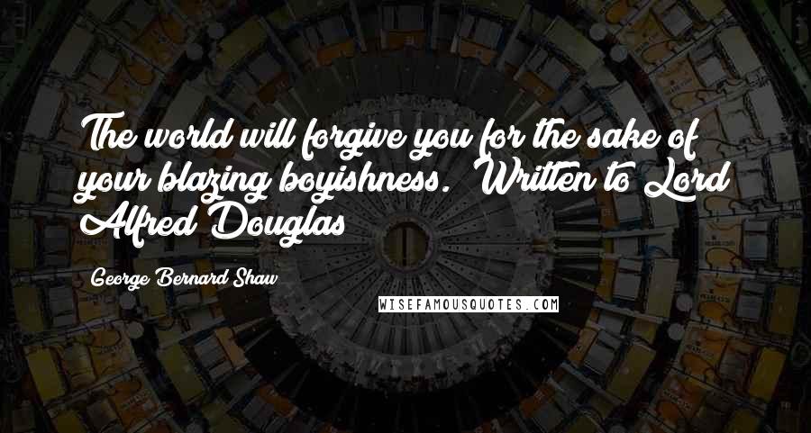 George Bernard Shaw Quotes: The world will forgive you for the sake of your blazing boyishness. (Written to Lord Alfred Douglas)