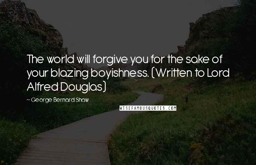George Bernard Shaw Quotes: The world will forgive you for the sake of your blazing boyishness. (Written to Lord Alfred Douglas)