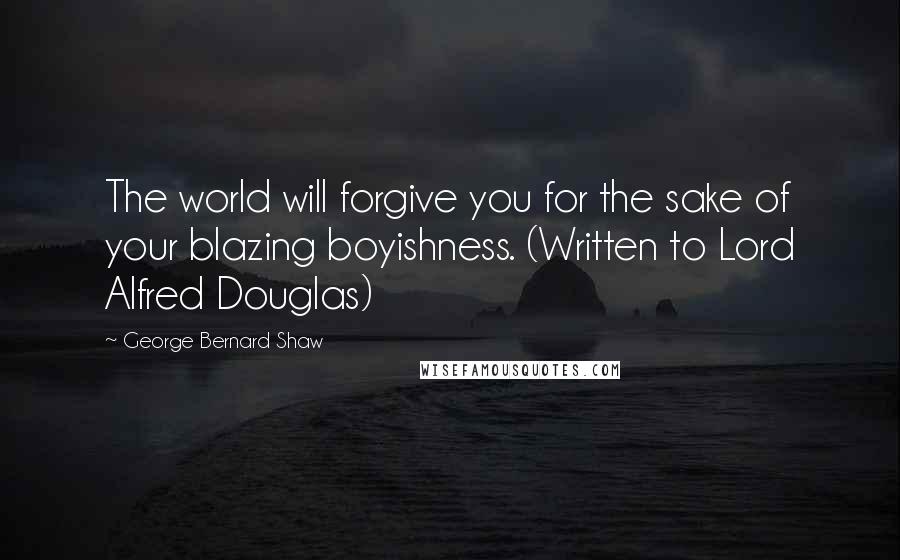 George Bernard Shaw Quotes: The world will forgive you for the sake of your blazing boyishness. (Written to Lord Alfred Douglas)