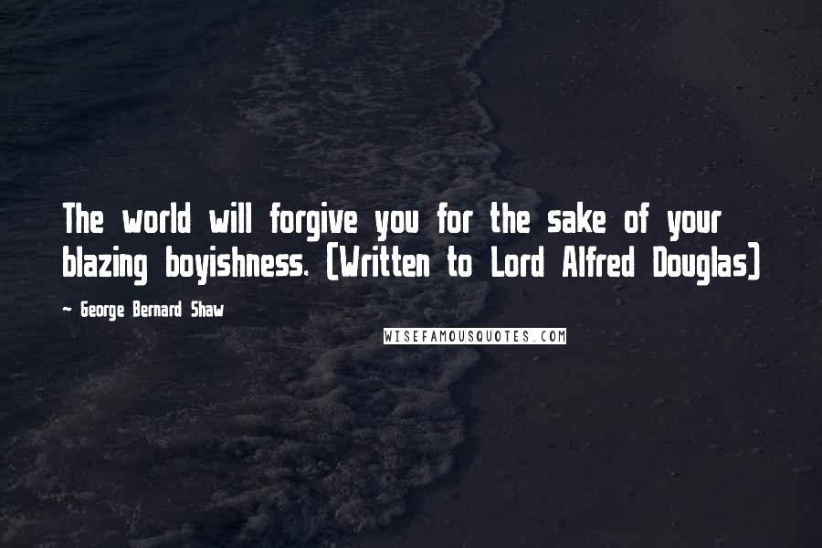 George Bernard Shaw Quotes: The world will forgive you for the sake of your blazing boyishness. (Written to Lord Alfred Douglas)